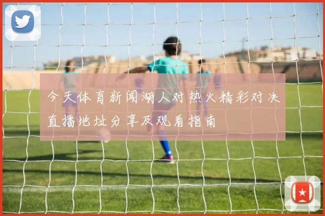 今天体育新闻湖人对热火精彩对决直播地址分享及观看指南
