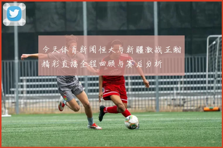 今天体育新闻恒大与新疆激战正酣精彩直播全程回顾与赛后分析