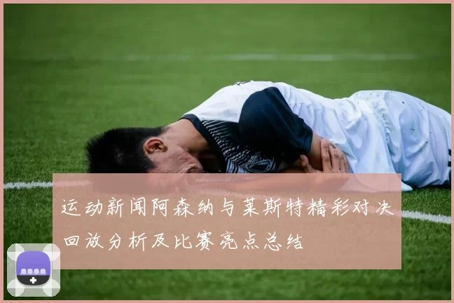 运动新闻阿森纳与莱斯特精彩对决回放分析及比赛亮点总结