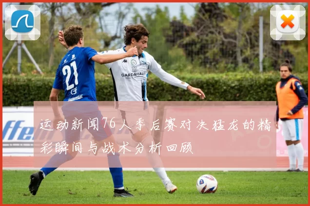 运动新闻76人季后赛对决猛龙的精彩瞬间与战术分析回顾