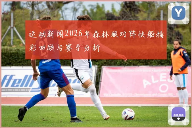 运动新闻2026年森林狼对阵快船精彩回顾与赛季分析