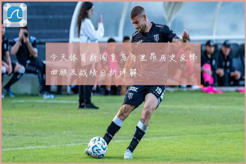 今天体育新闻皇马与里昂历史交锋回顾及战绩分析详解