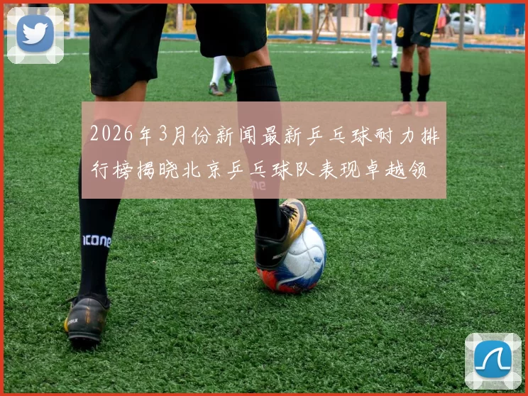 2026年3月份新闻最新乒乓球耐力排行榜揭晓北京乒乓球队表现卓越领跑群雄